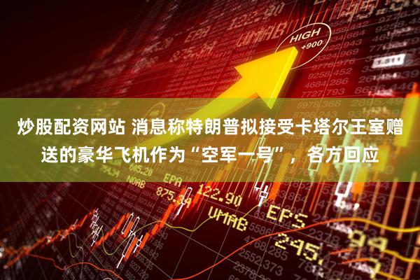 炒股配资网站 消息称特朗普拟接受卡塔尔王室赠送的豪华飞机作为“空军一号”，各方回应