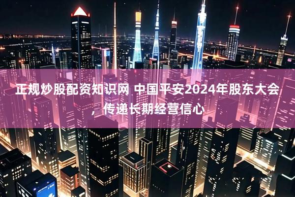 正规炒股配资知识网 中国平安2024年股东大会，传递长期经营信心
