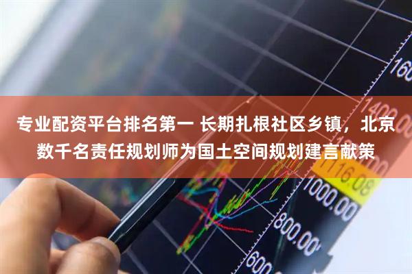 专业配资平台排名第一 长期扎根社区乡镇，北京数千名责任规划师为国土空间规划建言献策