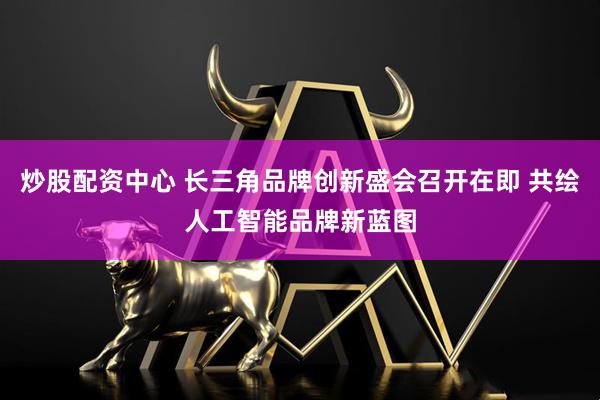 炒股配资中心 长三角品牌创新盛会召开在即 共绘人工智能品牌新蓝图