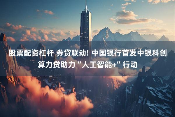 股票配资杠杆 券贷联动! 中国银行首发中银科创算力贷助力“人工智能+”行动