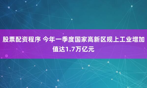 股票配资程序 今年一季度国家高新区规上工业增加值达1.7万亿元