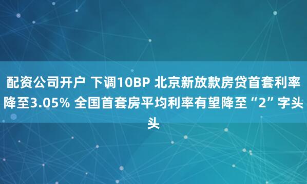 配资公司开户 下调10BP 北京新放款房贷首套利率降至3.05% 全国首套房平均利率有望降至“2”字头