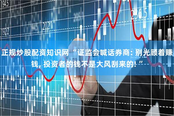 正规炒股配资知识网 “证监会喊话券商: 别光顾着赚钱, 投资者的钱不是大风刮来的! ”