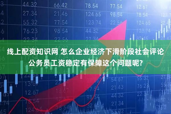 线上配资知识网 怎么企业经济下滑阶段社会评论公务员工资稳定有保障这个问题呢?