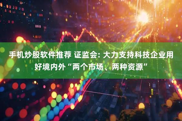 手机炒股软件推荐 证监会: 大力支持科技企业用好境内外“两个市场、两种资源”