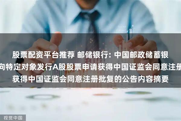 股票配资平台推荐 邮储银行: 中国邮政储蓄银行股份有限公司关于向特定对象发行A股股票申请获得中国证监会同意注册批复的公告内容摘要