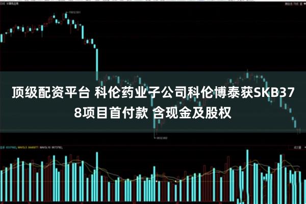 顶级配资平台 科伦药业子公司科伦博泰获SKB378项目首付款 含现金及股权
