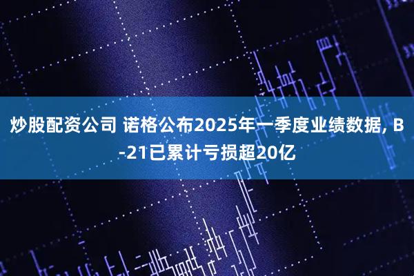 炒股配资公司 诺格公布2025年一季度业绩数据, B-21已累计亏损超20亿