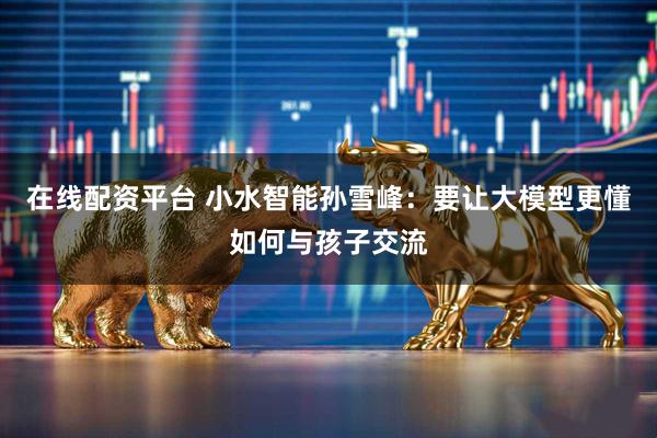 在线配资平台 小水智能孙雪峰：要让大模型更懂如何与孩子交流
