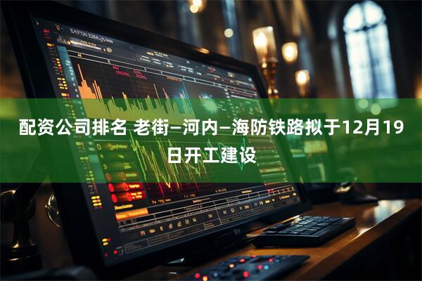 配资公司排名 老街—河内—海防铁路拟于12月19日开工建设