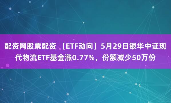 配资网股票配资 【ETF动向】5月29日银华中证现代物流ETF基金涨0.77%，份额减少50万份