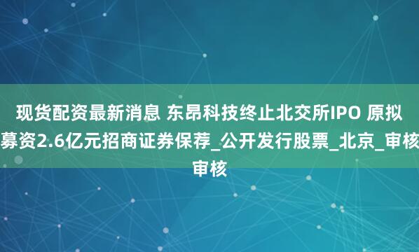 现货配资最新消息 东昂科技终止北交所IPO 原拟募资2.6亿元招商证券保荐_公开发行股票_北京_审核