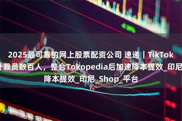 2025最可靠的网上股票配资公司 速递｜TikTok电商业务海外裁员数百人，整合Tokopedia后加速降本提效_印尼_Shop_平台