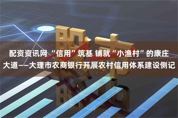 配资资讯网 “信用”筑基 铺就“小渔村”的康庄大道——大理市农商银行开展农村信用体系建设侧记