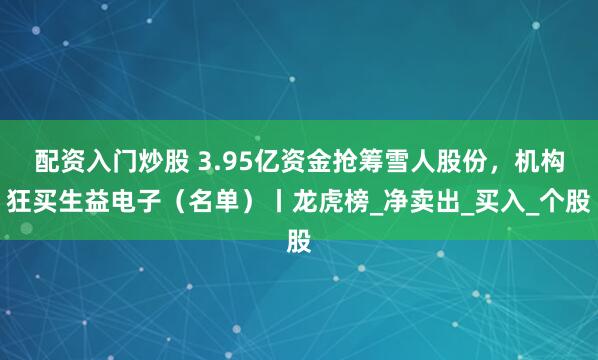 配资入门炒股 3.95亿资金抢筹雪人股份，机构狂买生益电子（名单）丨龙虎榜_净卖出_买入_个股