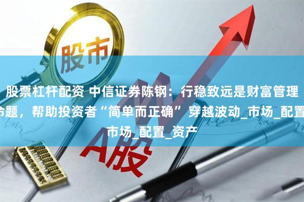 股票杠杆配资 中信证券陈钢：行稳致远是财富管理核心命题，帮助投资者“简单而正确” 穿越波动_市场_配置_资产