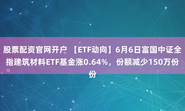 股票配资官网开户 【ETF动向】6月6日富国中证全指建筑材料ETF基金涨0.64%，份额减少150万份