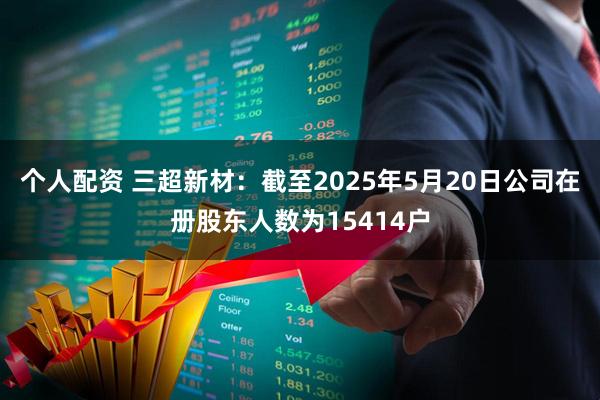 个人配资 三超新材：截至2025年5月20日公司在册股东人数为15414户