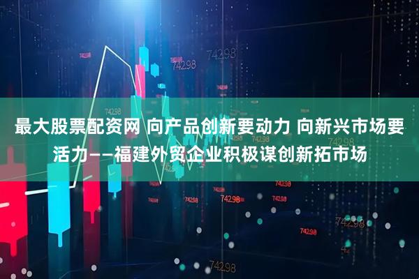 最大股票配资网 向产品创新要动力 向新兴市场要活力——福建外贸企业积极谋创新拓市场