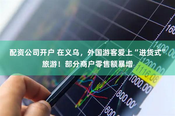 配资公司开户 在义乌,外国游客爱上“进货式”旅游!部分商户零售额暴增