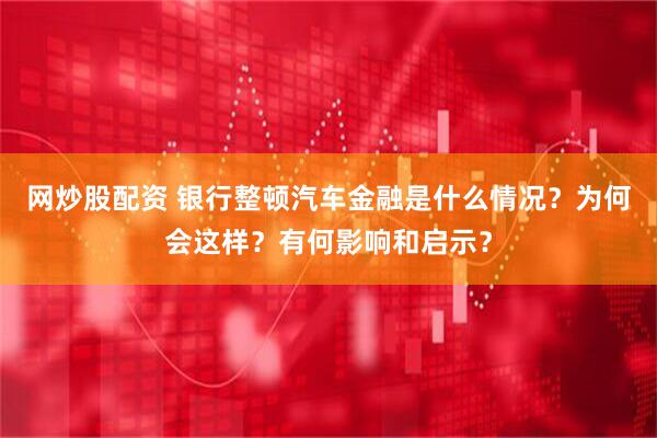 网炒股配资 银行整顿汽车金融是什么情况？为何会这样？有何影响和启示？