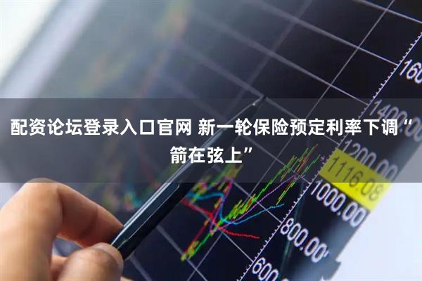 配资论坛登录入口官网 新一轮保险预定利率下调“箭在弦上”