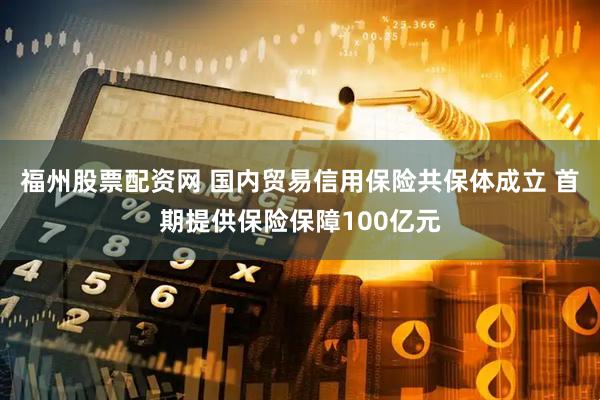 福州股票配资网 国内贸易信用保险共保体成立 首期提供保险保障100亿元
