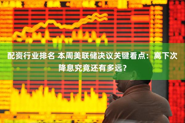 配资行业排名 本周美联储决议关键看点：离下次降息究竟还有多远？