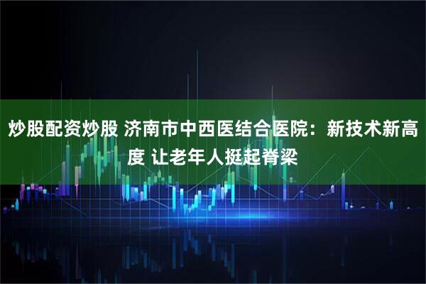 炒股配资炒股 济南市中西医结合医院：新技术新高度 让老年人挺起脊梁