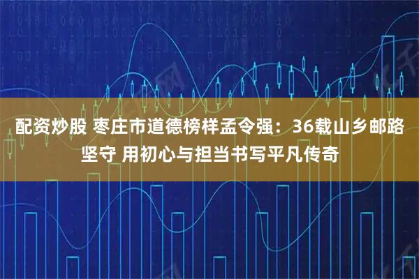 配资炒股 枣庄市道德榜样孟令强：36载山乡邮路坚守 用初心与担当书写平凡传奇