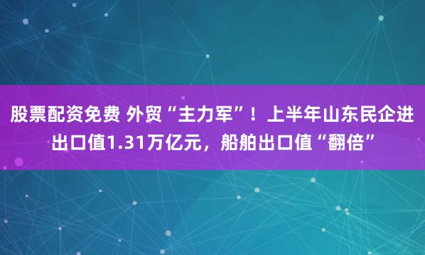 股票配资免费 外贸“主力军”！上半年山东民企进出口值1.31万亿元，船舶出口值“翻倍”