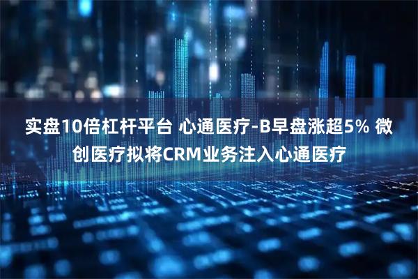 实盘10倍杠杆平台 心通医疗-B早盘涨超5% 微创医疗拟将CRM业务注入心通医疗