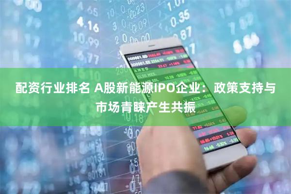 配资行业排名 A股新能源IPO企业：政策支持与市场青睐产生共振