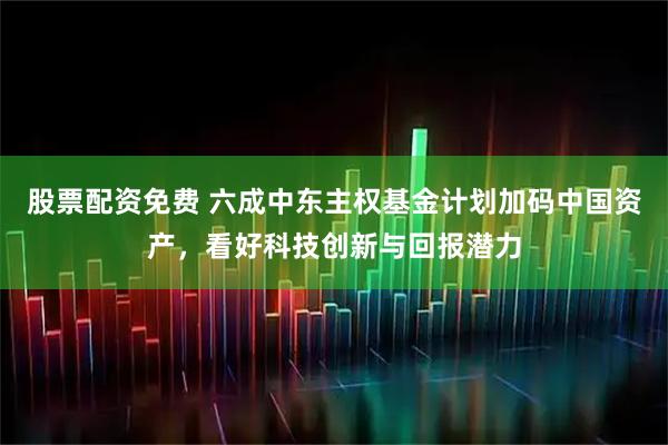 股票配资免费 六成中东主权基金计划加码中国资产,看好科技创新与回报潜力