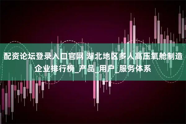 配资论坛登录入口官网 湖北地区多人高压氧舱制造企业排行榜_产品_用户_服务体系