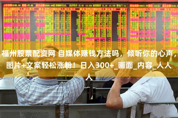 福州股票配资网 自媒体赚钱方法吗,倾听你的心声,图片+文案轻松涨粉!日入300+_画面_内容_人人