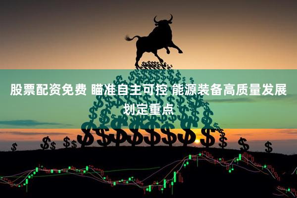 股票配资免费 瞄准自主可控 能源装备高质量发展划定重点