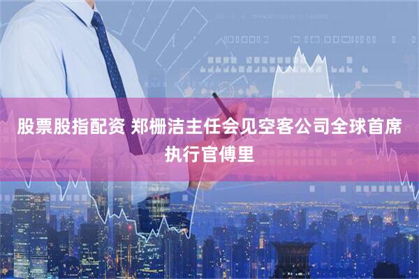 股票股指配资 郑栅洁主任会见空客公司全球首席执行官傅里