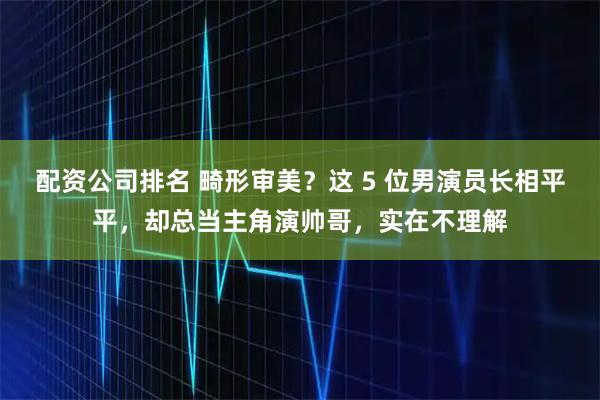配资公司排名 畸形审美？这 5 位男演员长相平平，却总当主角演帅哥，实在不理解