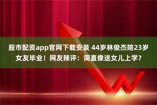 股市配资app官网下载安装 44岁林俊杰陪23岁女友毕业！网友辣评：简直像送女儿上学？