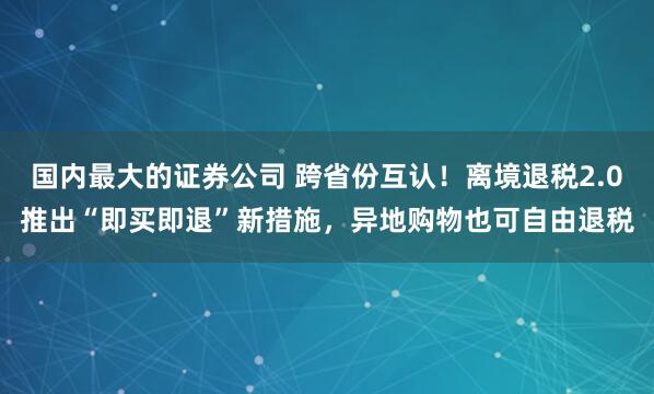 国内最大的证券公司 跨省份互认！离境退税2.0推出“即买即退”新措施，异地购物也可自由退税