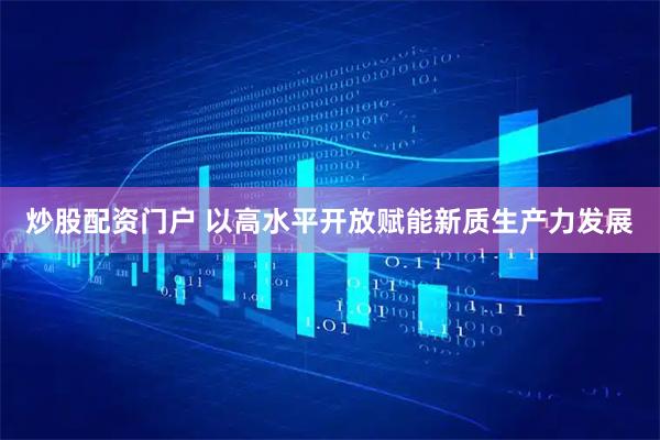 炒股配资门户 以高水平开放赋能新质生产力发展